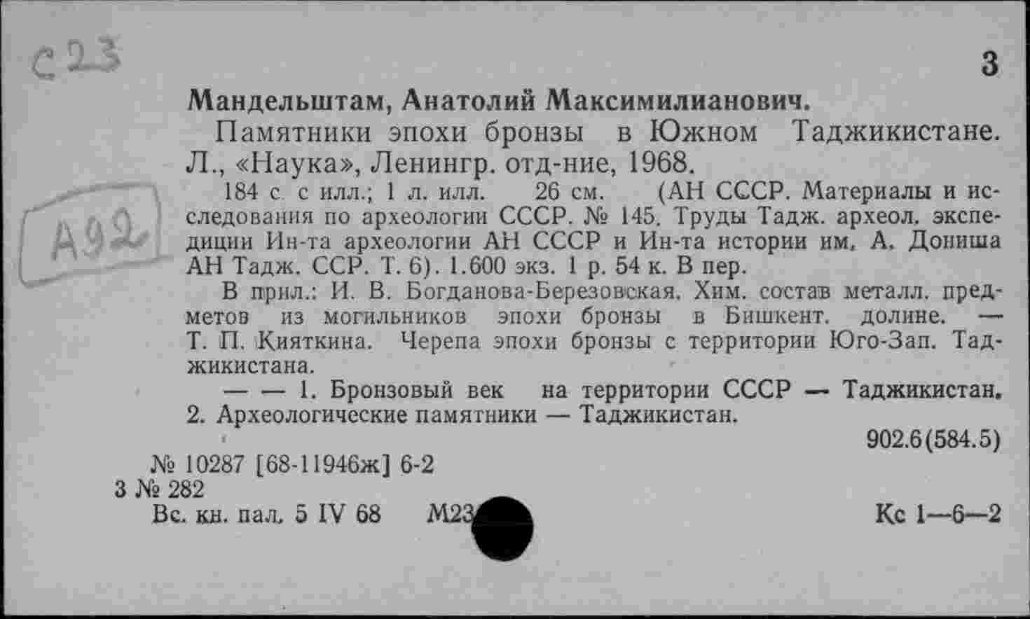 ﻿з Мандельштам, Анатолий Максимилианович.
Памятники эпохи бронзы в Южном Таджикистане. Л., «Наука», Ленингр. отд-ние, 1968.
184 с. с илл.; 1 л. илл. 26 см. (АН СССР. Материалы и исследования по археологии СССР. № 145. Труды Тадж. археол. экспедиции Ин-та археологии АН СССР и Ин-та истории им, А. Дониша АН Тадж. ССР. Т. 6). 1.600 экз. 1 р. 54 к. В пер.
В прил.: И. В. Богданова-Березовская. Хим. состав металл, предметов из могильников эпохи бронзы в Бишкент. долине. — Т. П. \Кияткина. Черепа эпохи бронзы с территории Юго-Зап. Таджикистана.
— ■— 1. Бронзовый век на территории СССР — Таджикистан.
2. Археологические памятники — Таджикистан.
902.6(584.5) № 10287 [68-11946Ж] 6-2
’г 282	Ä
Вс. кн. пал. 5 IV 68 М2 Л	Кс 1—6—2